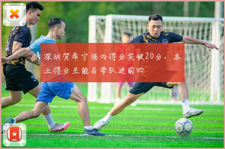 深圳贺希宁场均得分突破20分,本土得分王能否带队进前四