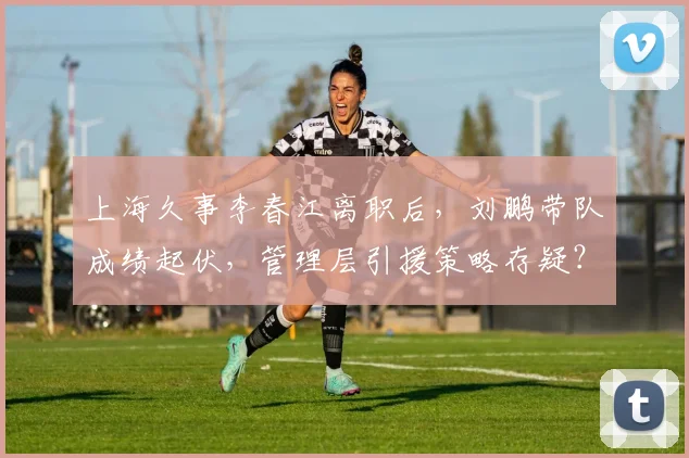 上海久事李春江离职后，刘鹏带队成绩起伏，管理层引援策略存疑？