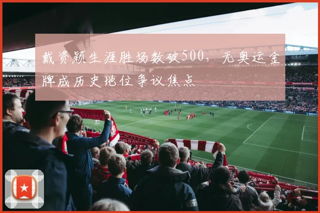 戴资颖生涯胜场数破500，无奥运金牌成历史地位争议焦点