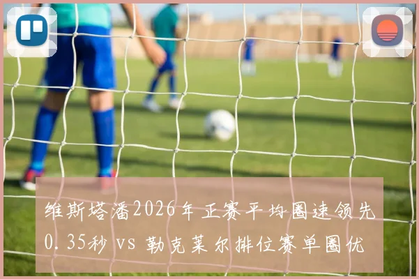 维斯塔潘2026年正赛平均圈速领先0.35秒 vs 勒克莱尔排位赛单圈优势0.2秒，红牛法拉利攻防时间差