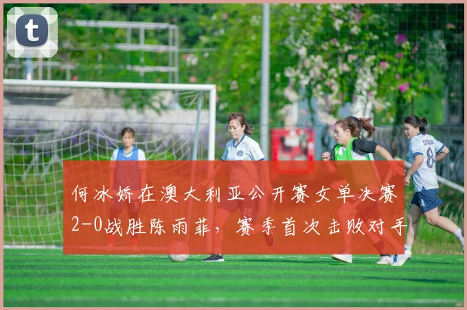 何冰娇在澳大利亚公开赛女单决赛2-0战胜陈雨菲，赛季首次击败对手