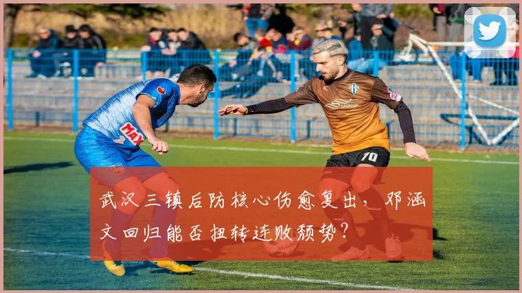 武汉三镇后防核心伤愈复出，邓涵文回归能否扭转连败颓势？